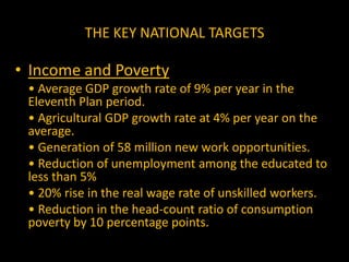 THE KEY NATIONAL TARGETS(ii) Education	• Reduction in the dropout rates of children at the elementary level from 52.2% in 2003–04 to 20% by 2011–12.	• Developing minimum standards of educational attainment in elementary schools, to ensure quality education.	• Increasing the literacy rate for persons of age 7 years or more to 85% by 2011–12.	• Reducing the gender gap in literacy to 10 percentage points by 2011–12.	• Increasing the percentage of each cohort going to higher education from the present 10% to 15% by 2011–12.