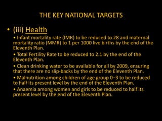 THE KEY NATIONAL TARGETS(iv) Women and Children	• Sex ratio for age group 0–6 to be raised to 935 by 2011– 12 and to 950 by 2016–17.	• Ensuring that at least 33% of the direct and indirect beneficiaries of all government schemes are women and girl children.	• Ensuring that all children enjoy a safe childhood, without any compulsion to work.