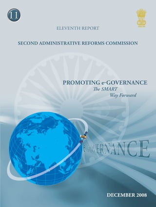 11
ELEVENTH report

Second Administrative Reforms Commission
Promoting e-Gov ernan ce - The

Promoting e-Governance
The SMART
        Way Forward

SMART Way Forward

Second Administrative Reforms Commission
Government of India
2nd Floor, Vigyan Bhawan Annexe, Maulana Azad Road, New Delhi 110 011
e-mail : arcommission@nic.in website : http://arc.gov.in

DECEMBER 2008

 