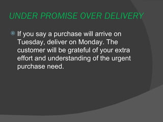 UNDER PROMISE OVER DELIVERY <ul><li>If you say a purchase will arrive on Tuesday, deliver on Monday. The customer will be ...