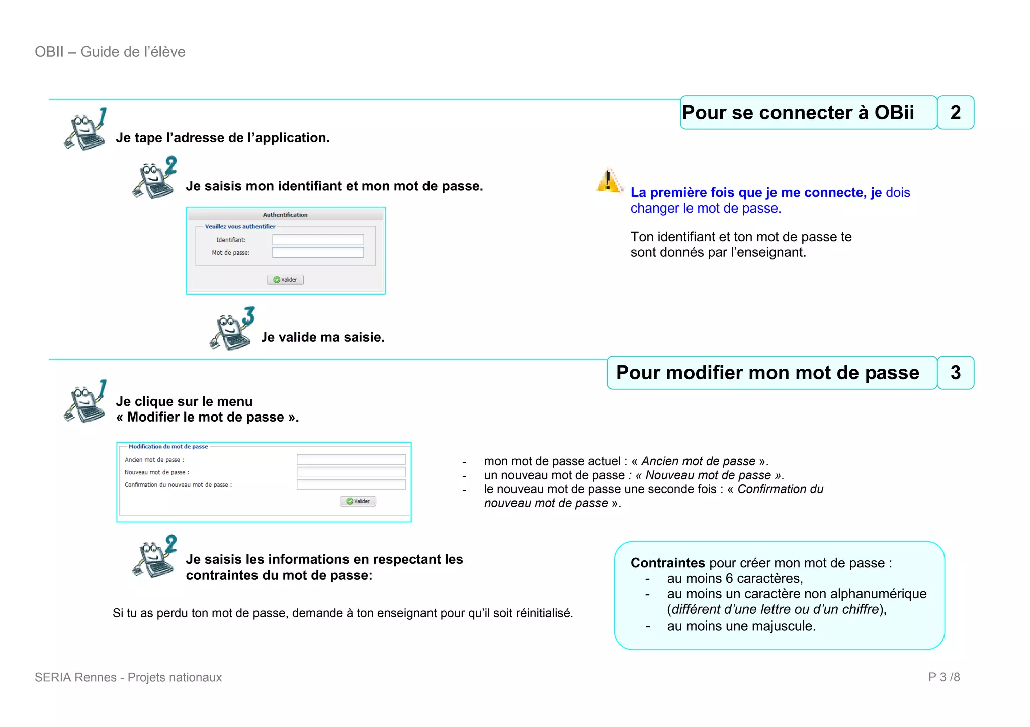 OBII – Guide de l’élève



                                                                                                                     Pour Pour se connecter à OBii
                                                                                                                       2 se connecter à OBii    2
             Je tape l’adresse de l’application.


                          Je saisis mon identifiant et mon mot de passe.                                    La première fois que je me connecte, je dois
                                                                                                            changer le mot de passe.

                                                                                                            Ton identifiant et ton mot de passe te
                                                                                                            sont donnés par l’enseignant.




                                        Je valide ma saisie.

                                                                                                          PourPour modifier mon mot de passe
                                                                                                           3 modifier mon mot de passe     3
             Je clique sur le menu
             « Modifier le mot de passe ».


                                                                              -    mon mot de passe actuel : « Ancien mot de passe ».
                                                                              -    un nouveau mot de passe : « Nouveau mot de passe ».
                                                                              -    le nouveau mot de passe une seconde fois : « Confirmation du
                                                                                   nouveau mot de passe ».



                          Je saisis les informations en respectant les                                      Contraintes pour créer mon mot de passe :
                          contraintes du mot de passe:                                                        - au moins 6 caractères,
                                                                                                              - au moins un caractère non alphanumérique
             Si tu as perdu ton mot de passe, demande à ton enseignant pour qu’il soit réinitialisé.             (différent d’une lettre ou d’un chiffre),
                                                                                                              - au moins une majuscule.


SERIA Rennes - Projets nationaux                                                                                                                             P 3 /8
 