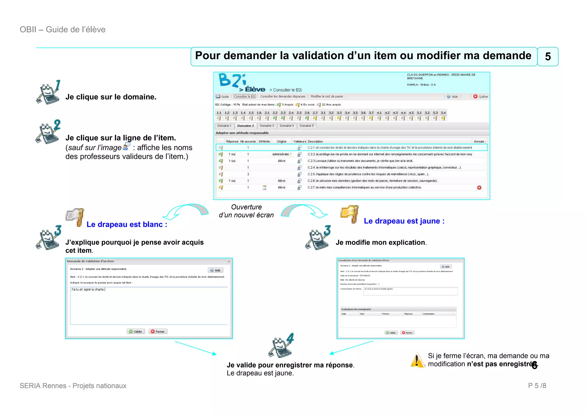 OBII – Guide de l’élève


                                                     5 Pour demander validation d’un item ou ou modifier ma demande5
                                                     Pour demander la la validation d’un item modifier ma demande


             Je clique sur le domaine.




             Je clique sur la ligne de l’item.
             (sauf sur l’image : affiche les noms
             des professeurs valideurs de l’item.)




                                                             Ouverture
                                                         d’un nouvel écran
                    Le drapeau est blanc :                                                          Le drapeau est jaune :

             J’explique pourquoi je pense avoir acquis                                     Je modifie mon explication.
             cet item.




                                                                                                                         Si je ferme l’écran, ma demande ou ma
                                                           Je valide pour enregistrer ma réponse.                                                       6
                                                                                                                         modification n’est pas enregistrée.
                                                           Le drapeau est jaune.
SERIA Rennes - Projets nationaux                                                                                                                       P 5 /8
 