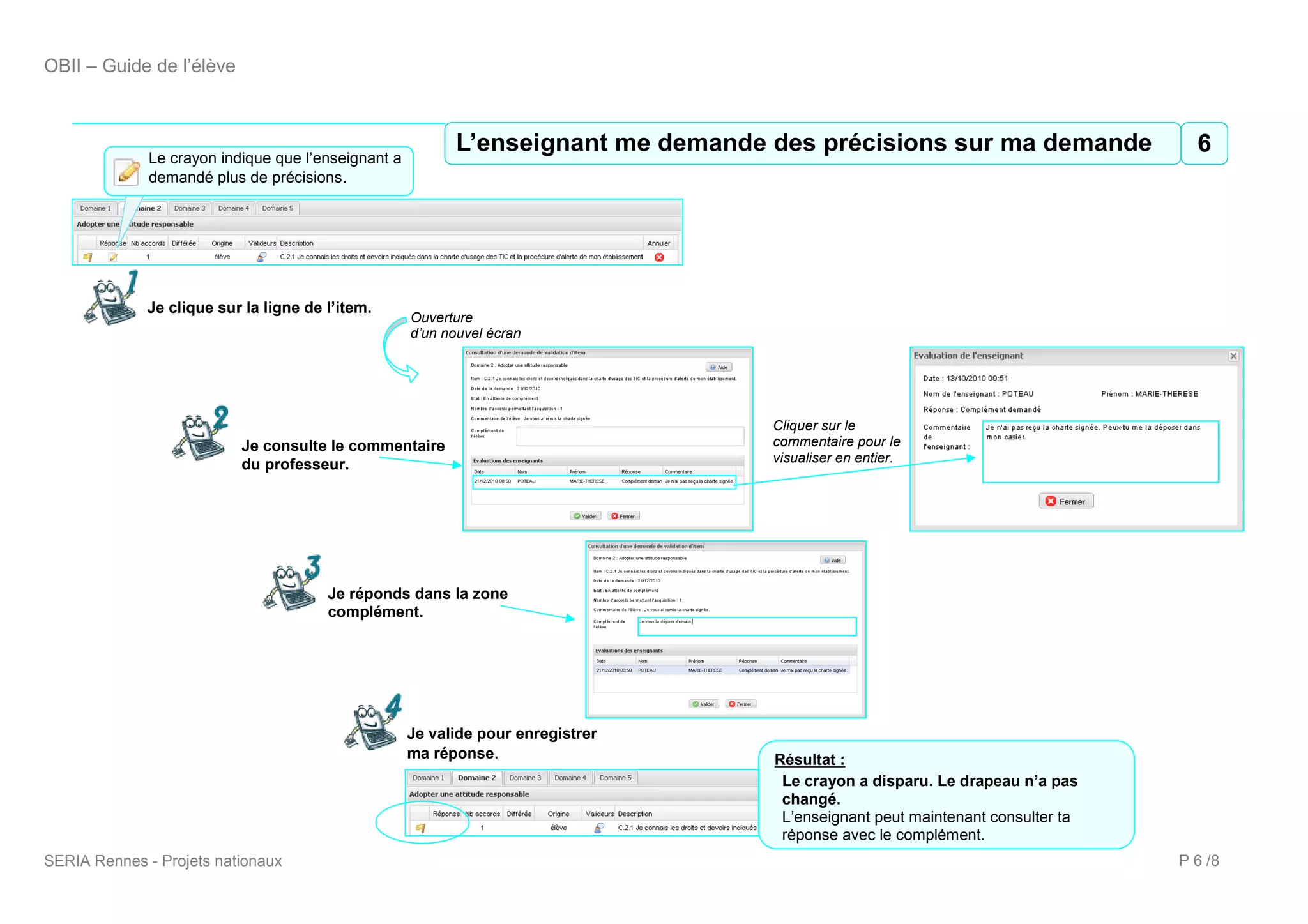 OBII – Guide de l’élève



                                                             7 L’enseignant me demande des précisions sur ma demande
                                                           L’enseignant me demande des précisions sur ma demande  6
              Le crayon indique que l’enseignant a
              demandé plus de précisions.




             Je clique sur la ligne de l’item.
                                                     Ouverture
                                                     d’un nouvel écran




                                                                                  Cliquer sur le
                           Je consulte le commentaire                             commentaire pour le
                                                                                  visualiser en entier.
                           du professeur.




                                       Je réponds dans la zone
                                       complément.




                                                     Je valide pour enregistrer
                                                     ma réponse.                  Résultat :
                                                                                   Le crayon a disparu. Le drapeau n’a pas
                                                                                   changé.
                                                                                   L’enseignant peut maintenant consulter ta
                                                                                   réponse avec le complément.
SERIA Rennes - Projets nationaux                                                                                               P 6 /8
 