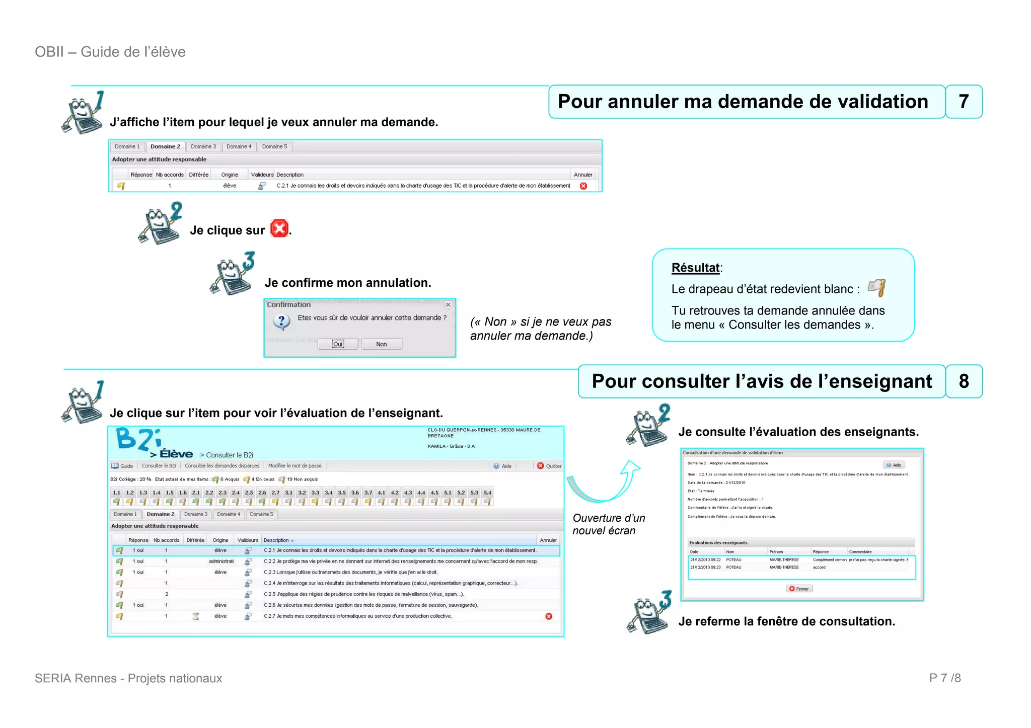 OBII – Guide de l’élève


                                                                                           Pour annuler ma ma demande validation
                                                                                           8 Pour annuler demande de de validation7
            J’affiche l’item pour lequel je veux annuler ma demande.




                          Je clique sur     .


                                                                                                              Résultat:
                                       Je confirme mon annulation.
                                                                                                              Le drapeau d’état redevient blanc :
                                                                                                              Tu retrouves ta demande annulée dans
                                                                           (« Non » si je ne veux pas         le menu « Consulter les demandes ».
                                                                           annuler ma demande.)


                                                                                                 9 Pour consulter l’avis de l’enseignant
                                                                                                 Pour consulter l’avis de l’enseignant 8
            Je clique sur l’item pour voir l’évaluation de l’enseignant.
                                                                                                               Je consulte l’évaluation des enseignants.




                                                                                             Ouverture d’un
                                                                                             nouvel écran




                                                                                                               Je referme la fenêtre de consultation.



SERIA Rennes - Projets nationaux                                                                                                                           P 7 /8
 