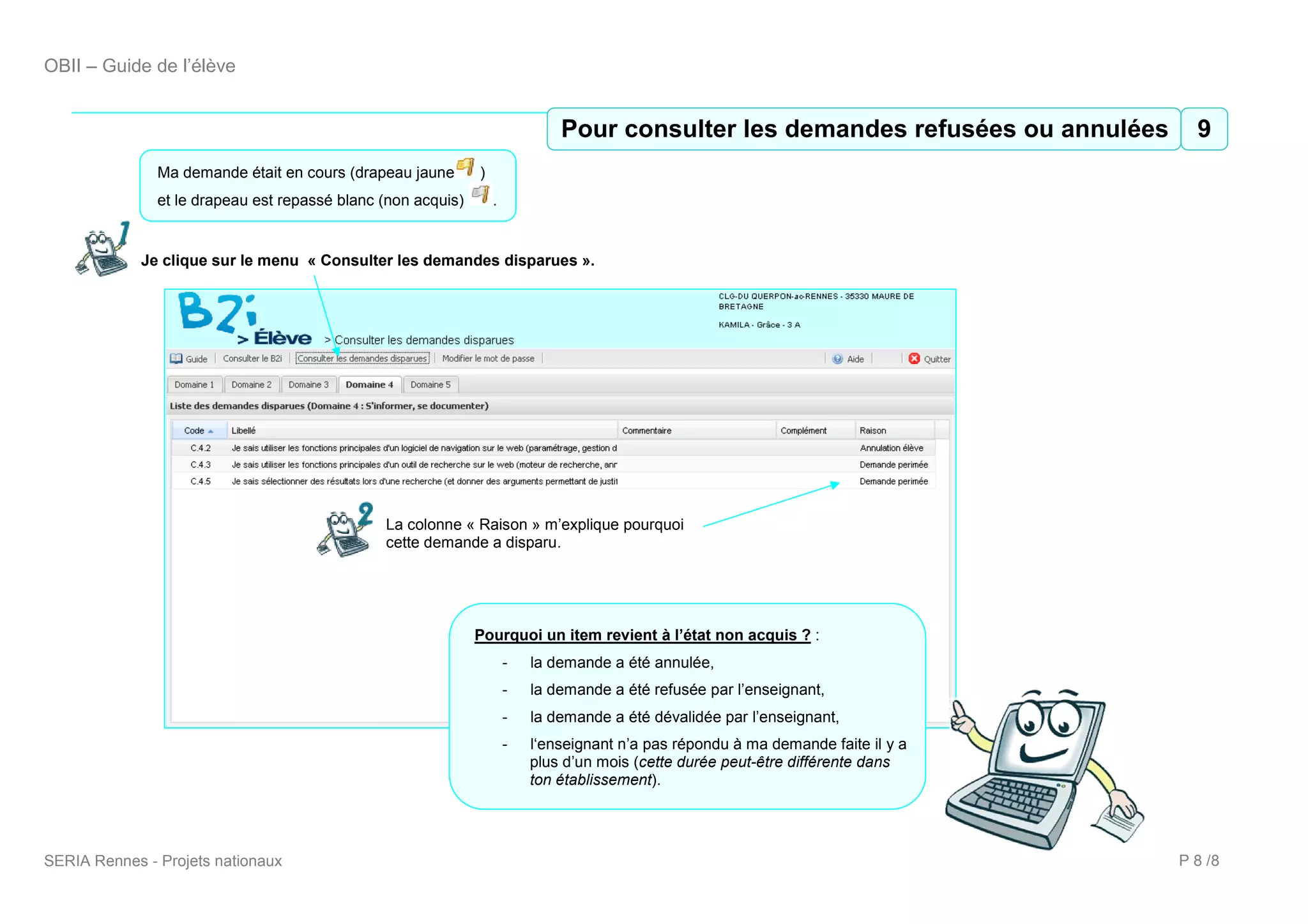 OBII – Guide de l’élève


                                                                              Pour consulter les demandes refusées ou annulées 9
                                                                               10 Pour consulter les demandes refusées ou annulées
               Ma demande était en cours (drapeau jaune       )
               et le drapeau est repassé blanc (non acquis)       .


             Je clique sur le menu « Consulter les demandes disparues ».




                                               La colonne « Raison » m’explique pourquoi
                                               cette demande a disparu.




                                                              Pourquoi un item revient à l’état non acquis ? :
                                                                      -   la demande a été annulée,
                                                                      -   la demande a été refusée par l’enseignant,
                                                                      -   la demande a été dévalidée par l’enseignant,
                                                                      -   l‘enseignant n’a pas répondu à ma demande faite il y a
                                                                          plus d’un mois (cette durée peut-être différente dans
                                                                          ton établissement).




SERIA Rennes - Projets nationaux                                                                                                   P 8 /8
 