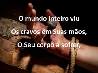 O mundo inteiro viu
Os cravos em Suas mãos,
O Seu corpo a sofrer,
 