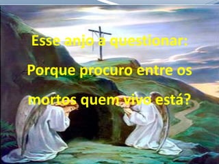 Esse anjo a questionar:
Porque procuro entre os
mortos quem vivo está?
 