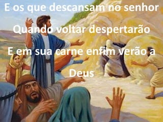 E os que descansam no senhor
Quando voltar despertarão
E em sua carne enfim verão a
Deus