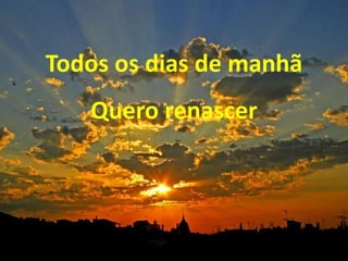 Todos os dias de manhã
Quero renascer