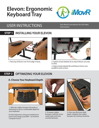 OPTIMIZING YOUR ELEVON
INSTALLING YOUR ELEVON
2. Tighten knobs labeled (A) to attach Elevon securely
to desk.
3. Adjust knobs labeled (B) until Elevon frame rests
parallel to desk surface.
1. Slide the rubber bumpers forwards or
backwards to find a comfortable depth for
your keyboard.
2. To loosen rubber
bumpers, hold the screw
underneath and twist
counterclockwise.
A
B
B
A
1. Place lip of Elevon over front edge of desk.
Elevon: Ergonomic
Keyboard Tray
A. Choose Your Keyboard Depth
USER INSTRUCTIONS
STEP 1
STEP 2
For best ergonomics, bring your keyboard as
close to your body as possible—to minimize
“computer hunch”.
3. Once you find your ideal
depth, retighten the rubber
bumpers by twisting clockwise.
Visit iMovR.com/elevon for full video
instructions.
 