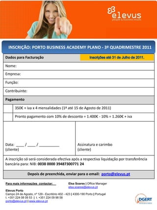 INSCRIÇÃO: PORTO BUSINESS ACADEMY PLANO - 3º QUADRIMESTRE 2011

Dados para Facturação

Nome:
Empresa:

Função:

Contribuinte:

Pagamento

       350€ + iva x 4 mensalidades (1ª até 15 de Agosto de 2011)

       Pronto pagamento com 10% de desconto = 1.400€ - 10% = 1.260€ + iva




Data: ____ / ____ / __________                         Assinatura e carimbo
(cliente)                                              (cliente)

A inscrição só será considerada efectiva após a respectiva liquidação por transferência
bancária para: NIB: 0038 0000 39487300771 24

                Depois de preenchida, enviar para o email: porto@elevus.pt

Para mais informações contactar:                Elsa Soares | Office Manager
                                                elsa.soares@elevus.pt
Elevus Porto
Campo 24 de Agosto, nº 129 - Escritório 402 - 423 | 4300-190 Porto | Portugal
t. +351 224 08 09 53 | t. +351 224 09 98 58
porto@elevus.pt | www.elevus.pt
 