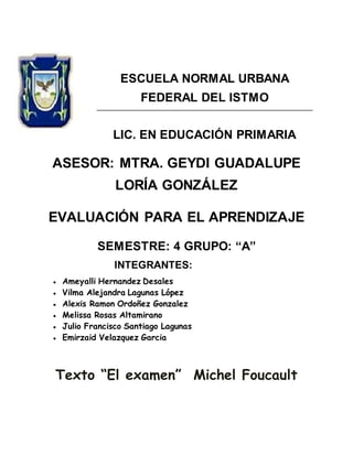 ESCUELA NORMAL URBANA
FEDERAL DEL ISTMO
LIC. EN EDUCACIÓN PRIMARIA
ASESOR: MTRA. GEYDI GUADALUPE
LORÍA GONZÁLEZ
EVALUACIÓN PARA EL APRENDIZAJE
SEMESTRE: 4 GRUPO: “A”
INTEGRANTES:
● Ameyalli Hernandez Desales
● Vilma Alejandra Lagunas López
● Alexis Ramon Ordoñez Gonzalez
● Melissa Rosas Altamirano
● Julio Francisco Santiago Lagunas
● Emirzaid Velazquez Garcia
Texto “El examen” Michel Foucault
 