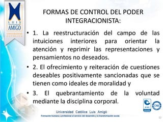 FORMAS DE CONTROL DEL PODER
INTEGRACIONISTA:
• 1. La reestructuración del campo de las
intuiciones interiores para orientar la
atención y reprimir las representaciones y
pensamientos no deseados.
• 2. El ofrecimiento y reiteración de cuestiones
deseables positivamente sancionadas que se
tienen como ideales de moralidad y
• 3. El quebrantamiento de la voluntad
mediante la disciplina corporal.
12
 