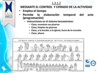 1.3.1.2
MEDIANTE EL CONTROL Y CIFRADO DE LA ACTIVIDAD
• Emplea el tiempo
• Permite la elaboración temporal del acto
(programación)
– Instrucciones en el sistema lancasteriano:
• Clase, muestren sus pizarras
• Clase, limpien las pizarras
• Clase, a la lección, a la iglesia, fuera de la escuelas
• Clase, afuera
19
 