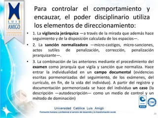 Para controlar el comportamiento y
encauzar, el poder disciplinario utiliza
los elementos de direccionamiento:
• 1. La vigilancia jerárquica —a través de la mirada que además hace
seguimiento y de la disposición calculada de los espacios—.
• 2. La sanción normalizadora —micro-castigos, micro-sanciones,
actos sutiles de penalización, corrección, penalización
jerarquizante—.
• 3. La combinación de las anteriores mediante el procedimiento del
examen como jerarquía que vigila y sanción que normaliza. Hace
entrar la individualidad en un campo documental (evidencias
escritas pormenorizadas del seguimiento, de los exámenes, del
currículo, en fin, de la vida del individuo). A partir del registro y
documentación pormenorizada se hace del individuo un caso (la
descripción —autodescripción— como un medio de control y un
método de dominación)
26
 
