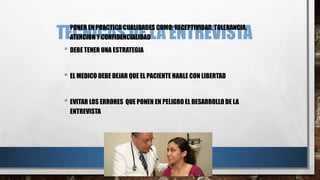 TECNICAS DE LA ENTREVISTA • PONER EN PRACTICA CUALIDADES COMO: RECEPTIVIDAD, TOLERANCIA, 
ATENCION Y CONFIDENCIALIDAD 
• DEBE TENER UNA ESTRATEGIA 
• EL MEDICO DEBE DEJAR QUE EL PACIENTE HABLE CON LIBERTAD 
• EVITAR LOS ERRORES QUE PONEN EN PELIGRO EL DESARROLLO DE LA 
ENTREVISTA 
 