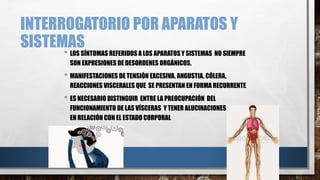 INTERROGATORIO POR APARATOS Y 
SISTEMAS 
• LOS SÍNTOMAS REFERIDOS A LOS APARATOS Y SISTEMAS NO SIEMPRE 
SON EXPRESIONES DE DESORDENES ORGÁNICOS. 
• MANIFESTACIONES DE TENSIÓN EXCESIVA, ANGUSTIA, CÓLERA, 
REACCIONES VISCERALES QUE SE PRESENTAN EN FORMA RECURRENTE 
• ES NECESARIO DISTINGUIR ENTRE LA PREOCUPACIÓN DEL 
FUNCIONAMIENTO DE LAS VÍSCERAS Y TENER ALUCINACIONES Y DELIRIOS 
EN RELACIÓN CON EL ESTADO CORPORAL 
 