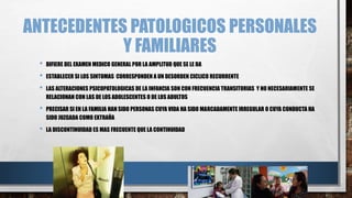 ANTECEDENTES PATOLOGICOS PERSONALES 
Y FAMILIARES 
• DIFIERE DEL EXAMEN MEDICO GENERAL POR LA AMPLITUD QUE SE LE DA 
• ESTABLECER SI LOS SINTOMAS CORRESPONDEN A UN DESORDEN CICLICO RECURRENTE 
• LAS ALTERACIONES PSICOPATOLOGICAS DE LA INFANCIA SON CON FRECUENCIA TRANSITORIAS Y NO NECESARIAMENTE SE 
RELACIONAN CON LAS DE LOS ADOLESCENTES O DE LOS ADULTOS 
• PRECISAR SI EN LA FAMILIA HAN SIDO PERSONAS CUYA VIDA HA SIDO MARCADAMENTE IRREGULAR O CUYA CONDUCTA HA 
SIDO JUZGADA COMO EXTRAÑA 
• LA DISCONTINUIDAD ES MAS FRECUENTE QUE LA CONTINUIDAD 
 