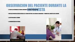 OBSERVACION DEL PACIENTE DURANTE LA 
• EN TANTO SE INTERROGA ES POSIBLE OBSERVAR YE RECNOGERT DATROS VAELIOVSOS ISTA 
• DATOS QUE ORIENTAN ACERCA ACERCA DEL ESTADO AFECTIVO DEL ESTADO DE CONCIENCIA Y TAMBIEN DEL CARÁCTER DEL ENFERMO 
• LA ACTITUD HACIA EL EXAMEN 
• LA COMUNICACIÓN NO VERBAL 
 