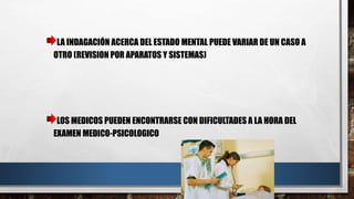 LA INDAGACIÓN ACERCA DEL ESTADO MENTAL PUEDE VARIAR DE UN CASO A 
OTRO (REVISION POR APARATOS Y SISTEMAS) 
LOS MEDICOS PUEDEN ENCONTRARSE CON DIFICULTADES A LA HORA DEL 
EXAMEN MEDICO-PSICOLOGICO 
 