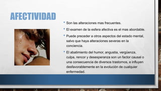 AFECTIVIDAD 
• Son las alteraciones mas frecuentes. 
• El examen de la esfera afectiva es el mas abordable. 
• Puede preceder a otros aspectos del estado mental, 
salvo que haya alteraciones severas en la 
conciencia. 
• El abatimiento del humor, angustia, vergüenza, 
culpa, rencor y desesperanza son un factor causal o 
una consecuencia de diversos trastornos, e influyen 
desfavorablemente en la evolución de cualquier 
enfermedad. 
 