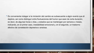 • Es conveniente indagar si la iniciación del cambio es subsecuente a algún evento que él 
deplora, así como distinguir entre fluctuaciones del humor que sean de corta duración, 
es decir, de algunas horas o días, y estados que se mantengan por semana o meses, 
indicando, en el primer caso, inestabilidad emocional y, en el segundo, un trastorno 
afectivo de constelación depresiva o ansiosa. 
 
