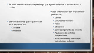 • Es difícil identifica el humor depresivo ya que algunos enfermos lo enmascaran o lo 
ocultan. 
• Otros síntomas que son “equivalentes” 
podrían ser: 
• Dolores 
• Disfunciones viscerales 
• Fobias 
• Obsesiones 
• Cambios importantes de conducta. 
• Agudización de conflictos 
interpersonales 
• Abuso del alcohol y otras drogas 
estimulantes o sedantes. 
• Entre los síntomas que se pueden ver 
en la depresión son: 
• Ansiedad 
• Irritabilidad 
 