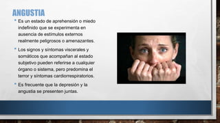 ANGUSTIA 
• Es un estado de aprehensión o miedo 
indefinido que se experimenta en 
ausencia de estímulos externos 
realmente peligrosos o amenazantes. 
• Los signos y síntomas viscerales y 
somáticos que acompañan al estado 
subjetivo pueden referirse a cualquier 
órgano o sistema, pero predomina el 
terror y síntomas cardiorrespiratorios. 
• Es frecuente que la depresión y la 
angustia se presenten juntas. 
 