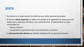 APATÍA 
• Es central en un buen numero de enfermos que sufren psicosis funcionales. 
• El termino afecto aplanado se refiere a la perdida de la capacidad de reaccionar ante 
situaciones y estímulos ordinarios y aun extraordinarios. El aplanamiento no debe 
confundirse con: 
• Retardo asociativo 
• Incapacidad de experimentar placer que experimentan los enfermos. 
• La disociación ideo-afectiva es también indicadora de una psicosis funcional 
 