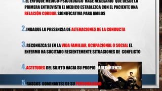 1.EL ENFOQUE MEDICO-PSICOLOGICO HACE NECESARIO QUE DESDE LA 
PRIMERA ENTREVISTA EL MEDICO ESTABLEZCA CON EL PACIENTE UNA 
RELACIÓN CORDIAL SIGNIFICATIVA PARA AMBOS 
2.INDAGUE LA PRESENCIA DE ALTERACIONES DE LA CONDUCTA 
3.RECONOZCA SI EN LA VIDA FAMILIAR, OCUPACIONAL O SOCIAL EL 
ENFERMO HA SUCITADO RECIENTEMENTE SITUACIONES DE CONFLICTO 
4.ACTITUDES DEL SUJETO HACIA SU PROPIO PADECIMIENTO 
5.RASGOS DOMINANTES DE SU PERSONALIDAD 
 
