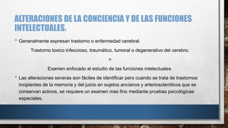 ALTERACIONES DE LA CONCIENCIA Y DE LAS FUNCIONES 
INTELECTUALES. 
• Generalmente expresan trastorno o enfermedad cerebral. 
Trastorno toxico infeccioso, traumático, tumoral o degenerativo del cerebro. 
= 
Examen enfocado al estudio de las funciones intelectuales. 
• Las alteraciones severas son fáciles de identificar pero cuando se trata de trastornos 
incipientes de la memoria y del juicio en sujetos ancianos y arterioscleróticos que se 
conservan activos, se requiere un examen mas fino mediante pruebas psicológicas 
especiales. 
 