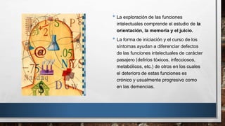 • La exploración de las funciones 
intelectuales comprende el estudio de la 
orientación, la memoria y el juicio. 
• La forma de iniciación y el curso de los 
síntomas ayudan a diferenciar defectos 
de las funciones intelectuales de carácter 
pasajero (delirios tóxicos, infecciosos, 
metabólicos, etc.) de otros en los cuales 
el deterioro de estas funciones es 
crónico y usualmente progresivo como 
en las demencias. 
 