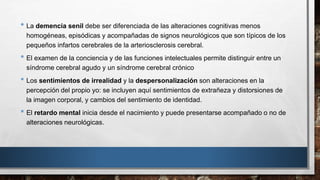 • La demencia senil debe ser diferenciada de las alteraciones cognitivas menos 
homogéneas, episódicas y acompañadas de signos neurológicos que son típicos de los 
pequeños infartos cerebrales de la arteriosclerosis cerebral. 
• El examen de la conciencia y de las funciones intelectuales permite distinguir entre un 
síndrome cerebral agudo y un síndrome cerebral crónico 
• Los sentimientos de irrealidad y la despersonalización son alteraciones en la 
percepción del propio yo: se incluyen aquí sentimientos de extrañeza y distorsiones de 
la imagen corporal, y cambios del sentimiento de identidad. 
• El retardo mental inicia desde el nacimiento y puede presentarse acompañado o no de 
alteraciones neurológicas. 
 