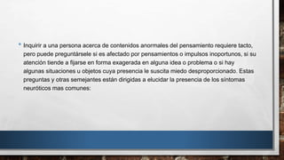 • Inquirir a una persona acerca de contenidos anormales del pensamiento requiere tacto, 
pero puede preguntársele si es afectado por pensamientos o impulsos inoportunos, si su 
atención tiende a fijarse en forma exagerada en alguna idea o problema o si hay 
algunas situaciones u objetos cuya presencia le suscita miedo desproporcionado. Estas 
preguntas y otras semejantes están dirigidas a elucidar la presencia de los síntomas 
neuróticos mas comunes: 
 
