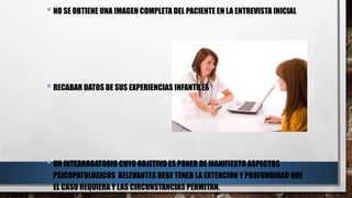 • NO SE OBTIENE UNA IMAGEN COMPLETA DEL PACIENTE EN LA ENTREVISTA INICIAL 
• RECABAR DATOS DE SUS EXPERIENCIAS INFANTILES 
• UN INTERROGATORIO CUYO OBJETIVO ES PONER DE MANIFIESTO ASPECTOS 
PSICOPATOLOGICOS RELEVANTES DEBE TENER LA EXTENCION Y PROFUNDIDAD QUE 
EL CASO REQUIERA Y LAS CIRCUNSTANCIAS PERMITAN. 
 