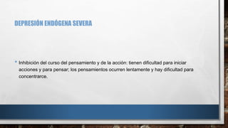 DEPRESIÓN ENDÓGENA SEVERA 
• Inhibición del curso del pensamiento y de la acción: tienen dificultad para iniciar 
acciones y para pensar; los pensamientos ocurren lentamente y hay dificultad para 
concentrarce. 
 