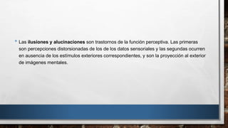 • Las ilusiones y alucinaciones son trastornos de la función perceptiva. Las primeras 
son percepciones distorsionadas de los de los datos sensoriales y las segundas ocurren 
en ausencia de los estímulos exteriores correspondientes, y son la proyección al exterior 
de imágenes mentales. 
 
