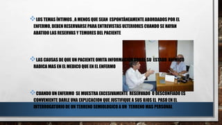 LOS TEMAS ÍNTIMOS , A MENOS QUE SEAN ESPONTÁNEAMENTE ABORDADOS POR EL 
ENFERMO, DEBEN RESERVARSE PARA ENTREVISTAS ULTERIORES CUANDO SE HAYAN 
ABATIDO LAS RESERVAS Y TEMORES DEL PACIENTE 
LAS CAUSAS DE QUE UN PACIENTE OMITA INFORMACIÓN SOBRE SU ESTADO ANÍMICO 
RADICA MAS EN EL MEDICO QUE EN EL ENFERMO 
CUANDO UN ENFERMO SE MUESTRA EXCESIVAMENTE RESERVADO O DESCONFIADO ES 
CONVENIENTE DARLE UNA EXPLICACION QUE JUSTIFIQUE A SUS OJOS EL PASO EN EL 
INTERROGATORIO DE UN TERRENO SEMIOLOGICO A UN TERRENO MAS PERSONAL 
 