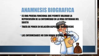 ANAMNESIS BIOGRAFICA 
• ES UNA PRUEBA FUNCIONAL QUE PERMITE VALORAR LA 
REPERCUSIÓN DE LA ENFERMEDAD EN LA VIDA COTIDIANA DEL 
SUJETO 
• TRATA DE PONER EN RELACIÓN ASPECTOS BIOGRÁFICOS 
• LAS ENFERMEDADES NO SON NUNCA HECHOS CASUALES 
 
