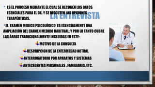 • ES EL PROCESO MEDIANTE EL CUAL SE RECOGEN LOS DATOS 
ESENCIALES PARA EL DX. Y SE LA DISCUTEN ENTREVISTA 
LAS OPCIONES 
TERAPÉUTICAS. 
•EL EXAMEN MEDICO PSICOLÓGICO ES ESENCIALMENTE UNA 
AMPLIACIÓN DEL EXAMEN MEDICO HABITUAL; Y POR LO TANTO CUBRE 
LAS ÁREAS TRADICIONALMENTE INCLUIDAS EN ESTE: 
MOTIVO DE LA CONSULTA 
DESCRIPCION DE LA ENFERMEDAD ACTUAL 
INTERROGATORIO POR APARATOS Y SISTEMAS 
ANTECEDENTES PERSONALES , FAMILIARES, ETC. 
 