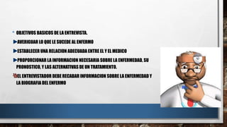 • OBJETIVOS BASICOS DE LA ENTREVISTA. 
AVERIGUAR LO QUE LE SUCEDE AL ENFERMO 
ESTABLECER UNA RELACION ADECUADA ENTRE EL Y EL MEDICO 
PROPORCIONAR LA INFORMACION NECESARIA SOBRE LA ENFERMEDAD, SU 
PRONOSTICO, Y LAS ALTERNATIVAS DE UN TRATAMIENTO. 
EL ENTREVISTADOR DEBE RECABAR INFORMACION SOBRE LA ENFERMEDAD Y 
LA BIOGRAFIA DEL ENFERMO 
 