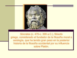 Sócrates (c. 470-c. 399 a.C.), filósofo
griego, considerado el fundador de la filosofía moral o
  axiología, que ha tenido gran peso en la posterior
   historia de la filosofía occidental por su influencia
                       sobre Platón.
 