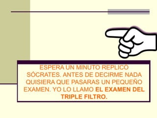 ESPERA UN MINUTO REPLICÓ
 SÓCRATES. ANTES DE DECIRME NADA
 QUISIERA QUE PASARAS UN PEQUEÑO
EXAMEN. YO LO LLAMO EL EXAMEN DEL
           TRIPLE FILTRO.
 