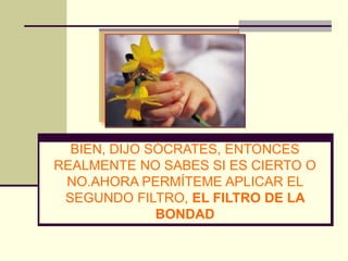 BIEN, DIJO SÓCRATES, ENTONCES
REALMENTE NO SABES SI ES CIERTO O
 NO.AHORA PERMÍTEME APLICAR EL
 SEGUNDO FILTRO, EL FILTRO DE LA
              BONDAD
 