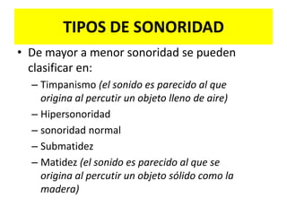 PERCUSIÓN (cont.)Digito digital:El dedo percutor golpea sobre otro dedo interpuesto (dedo plesímetro)Origina el ruido de percusión más puroSe realiza en cualquier región y suministra una sensación de resistencia en el dedo interpuesto, que sumada a la sensación acústica genera una mejor apreciación