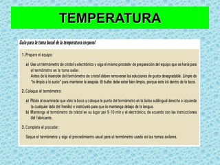 TEMPERATURAPalpando su piel con el dorso de la mano en distintas regiones: frente, cuello, tronco, extremidades.Para medir se usa termómetro clínico de cristal de mercurio (Hg) en su interior, un termómetro electrónico o utilizando un monitor asociado con un termostato de termodilucion, tal como el que se acompaña a un cateter implantado en la arteria pulmonar o a un cateter foley.
