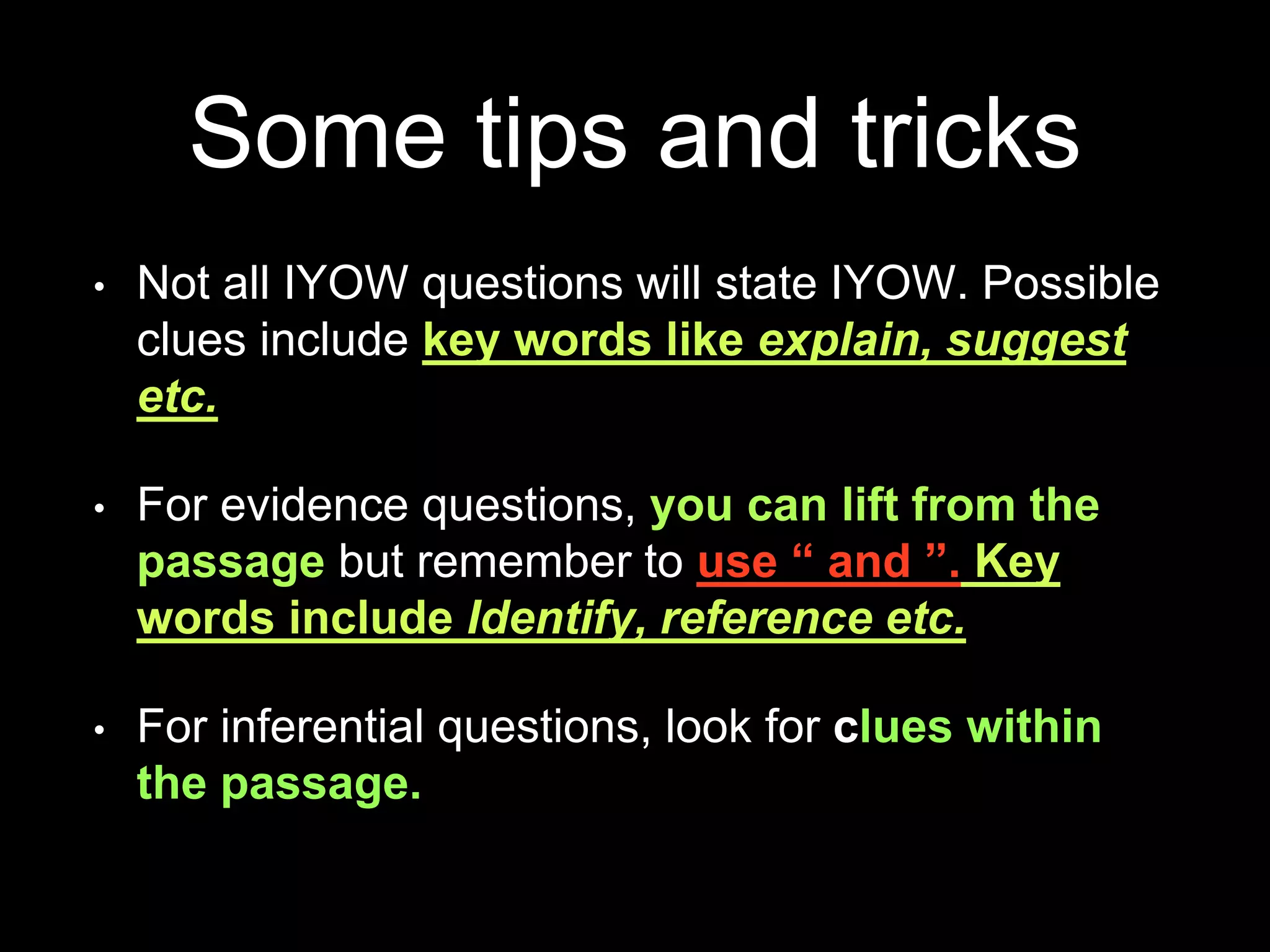 Some tips and tricks
• Not all IYOW questions will state IYOW. Possible
clues include key words like explain, suggest
etc.
• For evidence questions, you can lift from the
passage but remember to use “ and ”. Key
words include Identify, reference etc.
• For inferential questions, look for clues within
the passage.
 