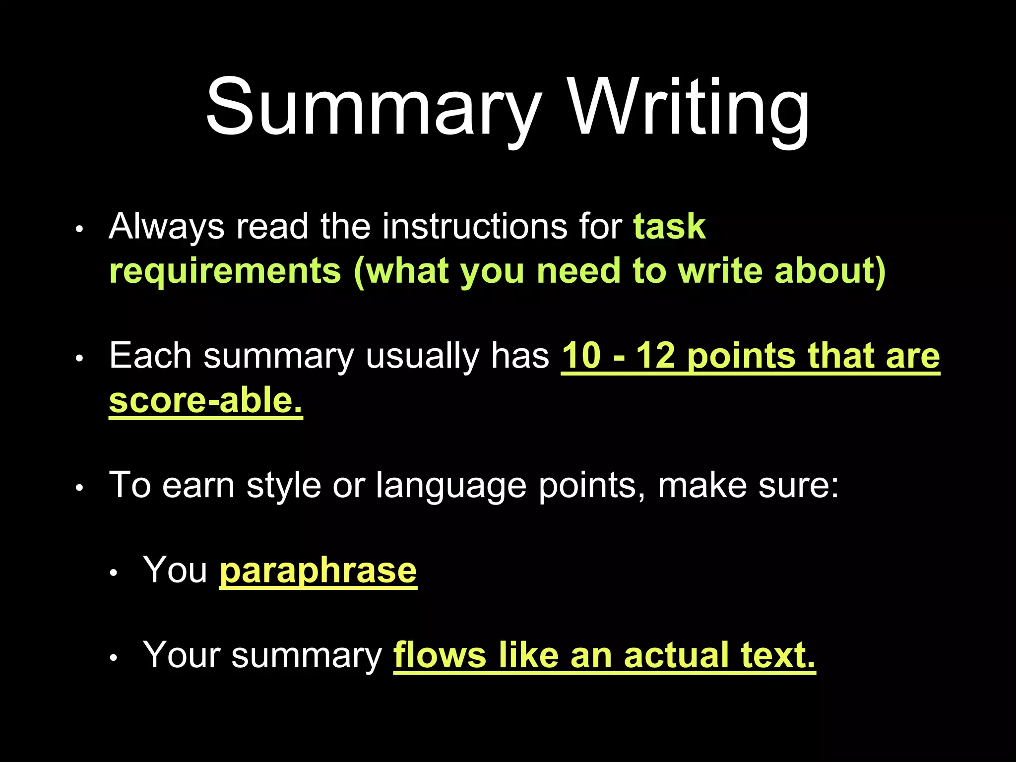 Summary Writing
• Always read the instructions for task
requirements (what you need to write about)
• Each summary usually has 10 - 12 points that are
score-able.
• To earn style or language points, make sure:
• You paraphrase
• Your summary flows like an actual text.
 