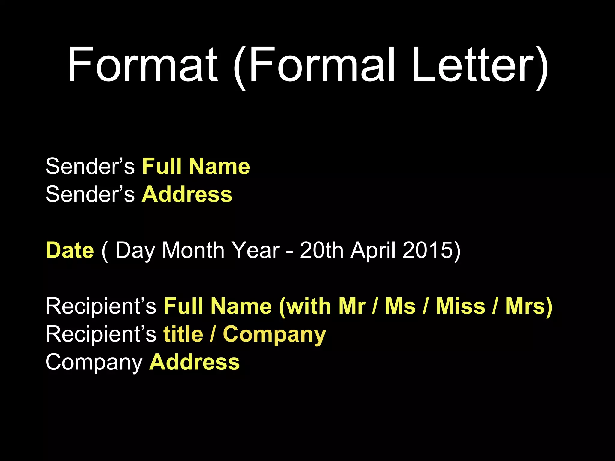 Format (Formal Letter)
Sender’s Full Name
Sender’s Address
Date ( Day Month Year - 20th April 2015)
Recipient’s Full Name (with Mr / Ms / Miss / Mrs)
Recipient’s title / Company
Company Address
 