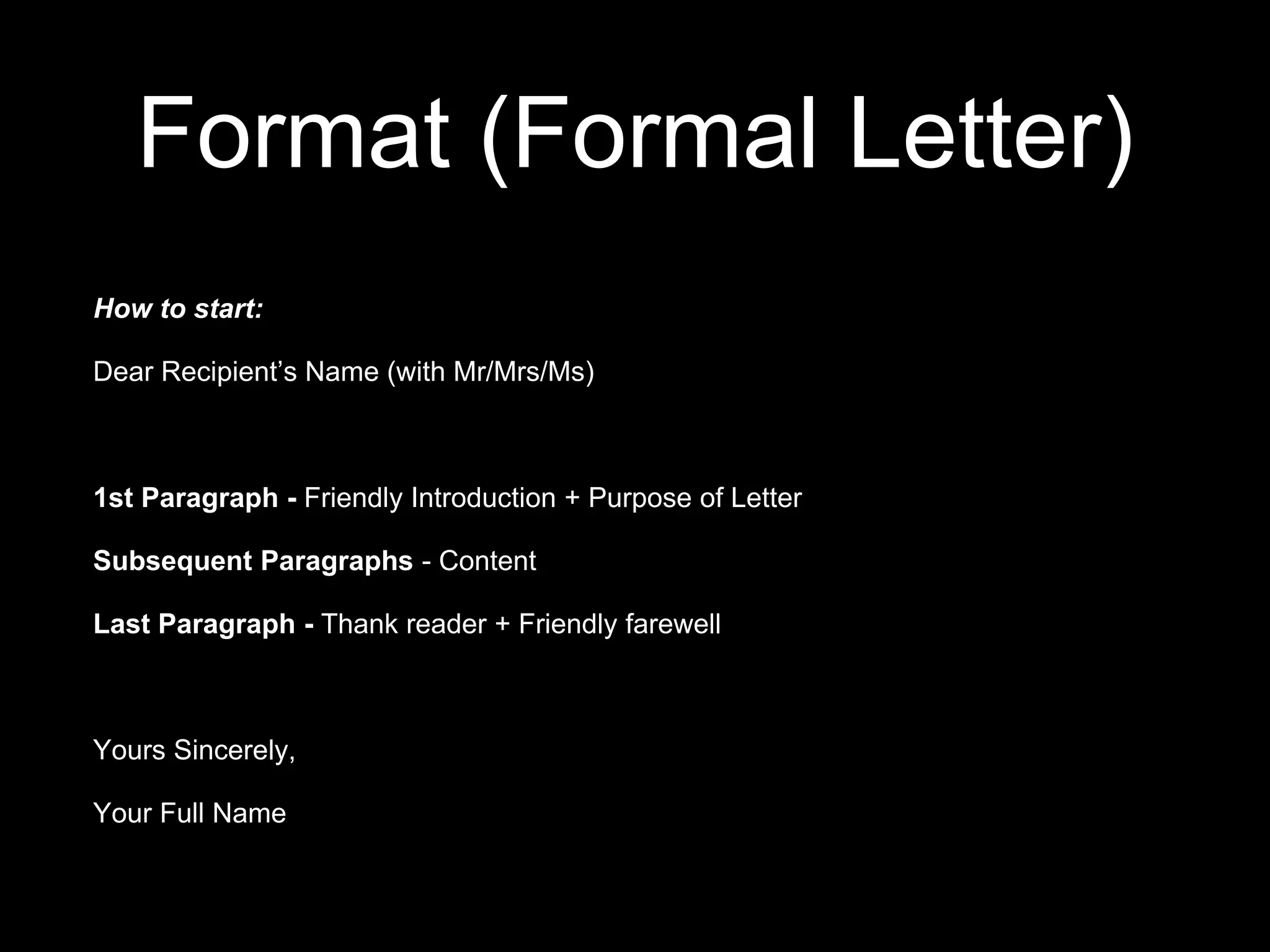 Format (Formal Letter)
How to start:
Dear Recipient’s Name (with Mr/Mrs/Ms)
1st Paragraph - Friendly Introduction + Purpose of Letter
Subsequent Paragraphs - Content
Last Paragraph - Thank reader + Friendly farewell
Yours Sincerely,
Your Full Name
 